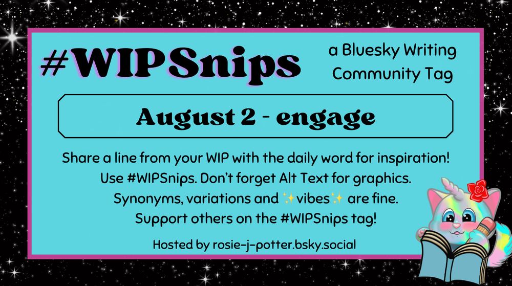 #WIPSnips a bluesky writing community tag
August 2 - engage
Share a line from your WIP with the daily word for inspiration
Use #WIPSnips. Don't forget Alt Text for graphics
Synonyms, variation and vibes are fine.
Support others on the #WIPSnips tag!
Hosted by rosie-j-potter.bsky.social

The image behind the text is a border that is black with stars with a light blue rectangle highlighted by a fuchsia line. An illustrated caticorn holding a pencil and writing in a book with a rose behind one ear is in the lower right corner