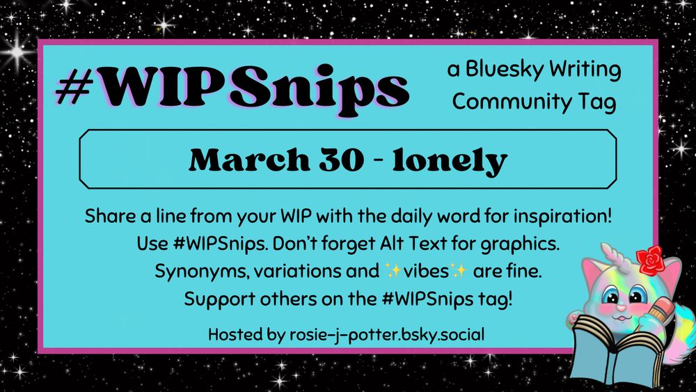 #WIPSnips a bluesky writing community tag
March 30 - lonely
Share a line from your WIP with the daily word for inspiration
Use #WIPSnips. Don't forget Alt Text for graphics
Synonyms, variation and vibes are fine.
Support others on the #WIPSnips tag!
Hosted by rosie-j-potter.bsky.social

The image behind the text is a border that is black with stars with a light blue rectangle highlighted by a fuchsia line. An illustrated caticorn holding a pencil and writing in a book with a rose behind one ear is in the lower right corner
