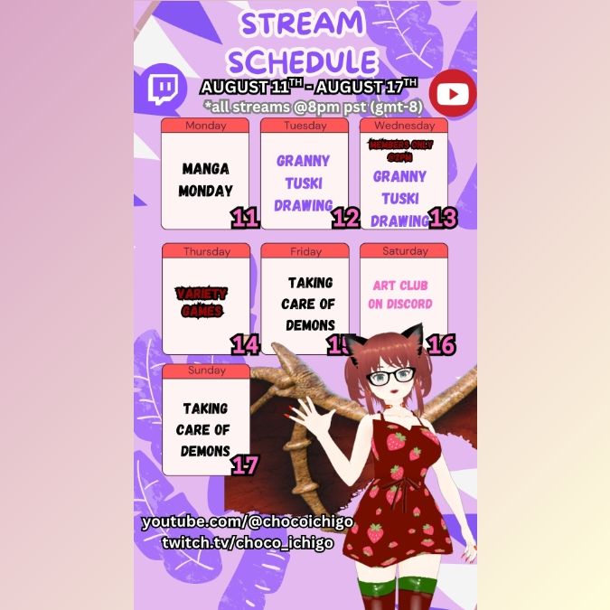 Stream Schedule  for Choco
Choco in a red red dress with strawberries and red dragon wings
purple background with purple leaves and banners 
The font reads "Stream schedule, August 11th to August 17th . all streams @8pm PST (gmt -8)
Monday - Manga Monday
Tuesday - Granny Tsuki Drawing 
Wednesday -  Members only @ 2pm Granny Tsuki Drawing 
Thursday - Variety Games 
Friday - Taking Care of Demons
Saturday - Art Club on Discord
Sunday - Taking Care of Demons