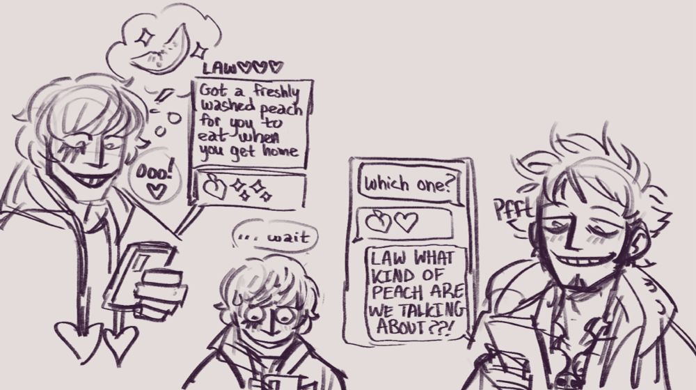 A three 'paneled' comic page sketch. Modern AU.

1.) Cora-san is looking at his phone, reading his text convo with Law. He's cheerful and smiling.

Law text: "Got a freshly washed peach for you to eat when you get home." -Peach emoji, sparkle emoji-

Cora: "Ooo!"

2.) Cora suddenly looks uncertain, pausing as he rereads Law's text.

Cora: "...wait"

3.) We now see the other side of the text convo with Law, who is smirking and looks relaxed and amused as he reads Cora's replies. A towel is around his shoulders.

Cora text: "Which one?"

Law text: -peach emoji. heart emoji-

Cora text: "LAW WHAT KIND OF PEACH ARE WE TALKING ABOUT??!"