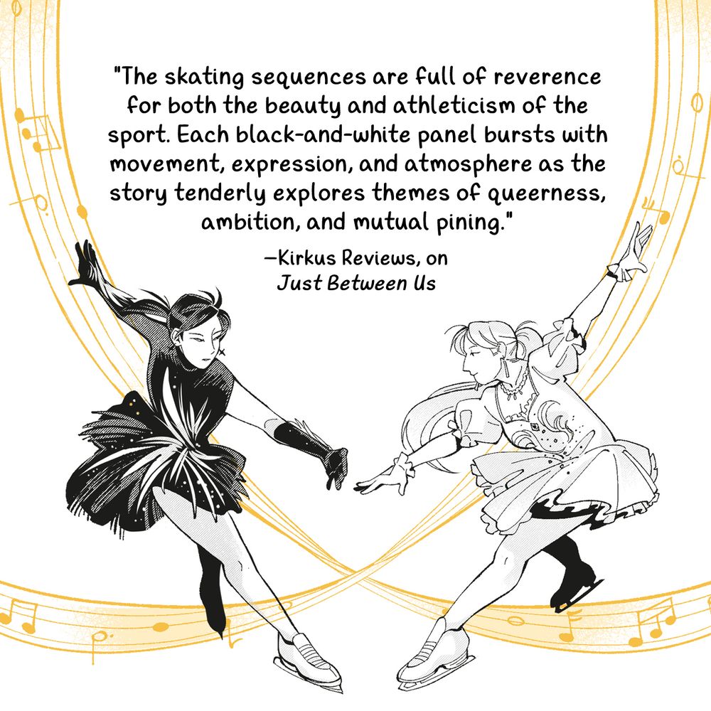 figure skaters lydia, in a black costume, and elaine, in a white costume skating over orange bands of music notes. text says: "The skating sequences are full of reverence for both the beauty and athleticism of the sport. Each black-and-white panel bursts with movement, expression, and atmosphere as the story tenderly explores themes of queerness, ambition, and mutual pining." -kirkus reviews on just between us