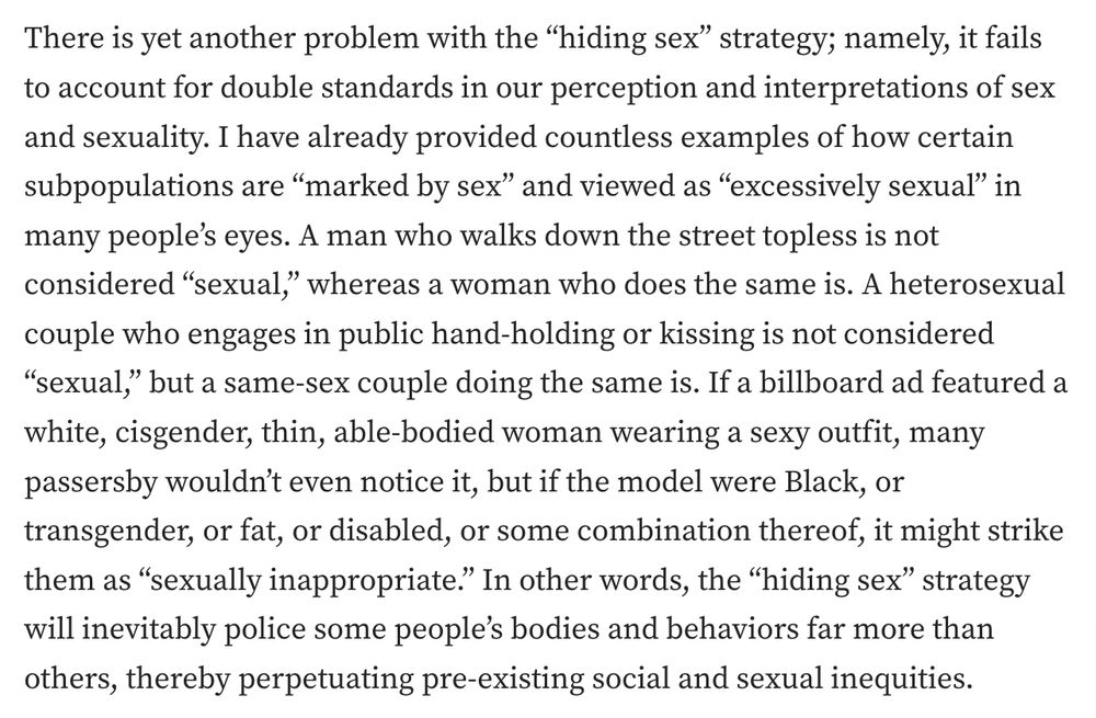 screenshot of the linked-to article that reads:
There is yet another problem with the “hiding sex” strategy; namely, it fails to account for double standards in our perception and interpretations of sex and sexuality. I have already provided countless examples of how certain subpopulations are “marked by sex” and viewed as “excessively sexual” in many people’s eyes. A man who walks down the street topless is not considered “sexual,” whereas a woman who does the same is. A heterosexual couple who engages in public hand-holding or kissing is not considered “sexual,” but a same-sex couple doing the same is. If a billboard ad featured a white, cisgender, thin, able-bodied woman wearing a sexy outfit, many passersby wouldn’t even notice it, but if the model were Black, or transgender, or fat, or disabled, or some combination thereof, it might strike them as “sexually inappropriate.” In other words, the “hiding sex” strategy will inevitably police some people’s bodies and behaviors far more than others, thereby perpetuating pre-existing social and sexual inequities.