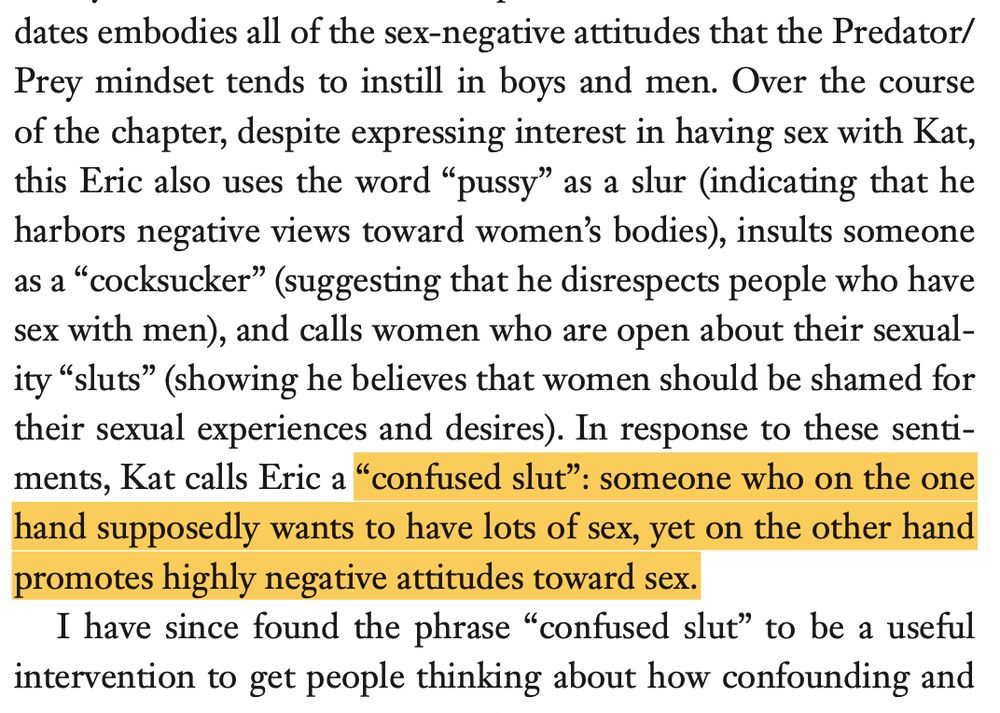 screenshot from the linked-to book that reads:
'...embodies all of the sex-negative attitudes that the Predator/ Prey mindset tends to instill in boys and men. Over the course of the chapter, despite expressing interest in having sex with Kat, this Eric also uses the word “pussy” as a slur (indicating that he harbors negative views toward women’s bodies), insults someone as a “cocksucker” (suggesting that he disrespects people who have sex with men), and calls women who are open about their sexual- ity “sluts” (showing he believes that women should be shamed for their sexual experiences and desires). In response to these senti- ments, Kat calls Eric a “confused slut”: someone who on the one hand supposedly wants to have lots of sex, yet on the other hand promotes highly negative attitudes toward sex.
I have since found the phrase “confused slut” to be a useful intervention to get people thinking about how confounding...'