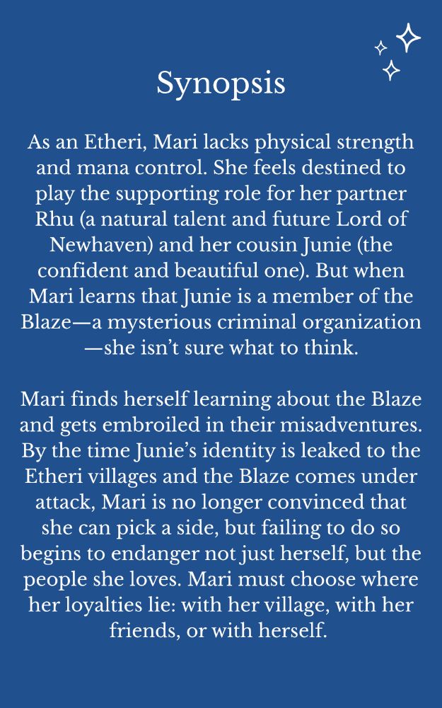 Synopsis

As an Etheri, Mari lacks physical strength and mana control. She feels destined to play the supporting role for her partner Rhu (a natural talent and future Lord of Newhaven) and her cousin Junie (the confident and beautiful one). But when Mari learns that Junie is a member of the Blaze—a mysterious criminal organization—she isn’t sure what to think.

Mari finds herself learning about the Blaze and gets embroiled in their misadventures. By the time Junie’s identity is leaked to the Etheri villages and the Blaze comes under attack, Mari is no longer convinced that she can pick a side, but failing to do so begins to endanger not just herself, but the people she loves. Mari must choose where her loyalties lie: with her village, with her friends, or with herself. 