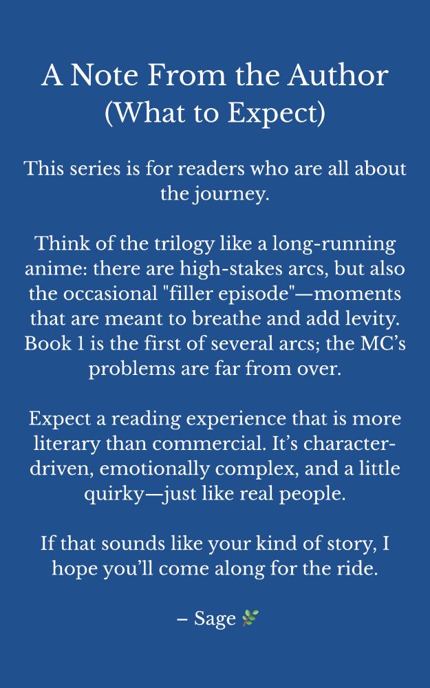 A Note From the Author
(What to Expect)

This series is for readers who are all about the journey.

Think of the trilogy like a long-running anime: there are high-stakes arcs, but also the occasional "filler episode"—moments that are meant to breathe and add levity. Book 1 is the first of several arcs; the MC’s problems are far from over.

Expect a reading experience that is more literary than commercial. It’s character-driven, emotionally complex, and a little quirky—just like real people.

If that sounds like your kind of story, I hope you’ll come along for the ride.

 – Sage 🌿