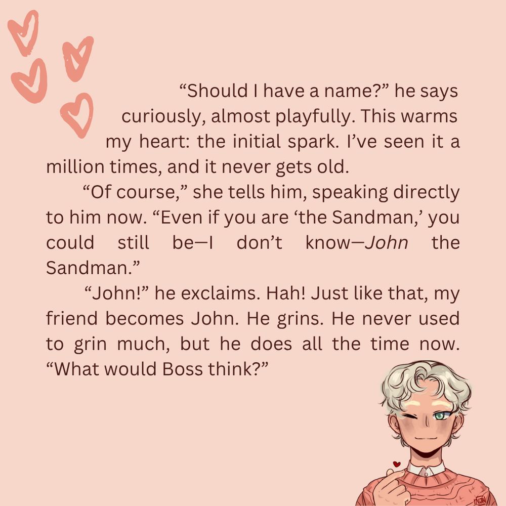 “Should I have a name?” he says curiously, almost playfully. This warms my heart: the initial spark. I’ve seen it a million times, and it never gets old.
“Of course,” she tells him, speaking directly to him now. “Even if you are ‘the Sandman,’ you could still be—I don’t know—John the Sandman.”
“John!” he exclaims. Hah! Just like that, my friend becomes John. He grins. He never used to grin much, but he does all the time now. “What would Boss think?”