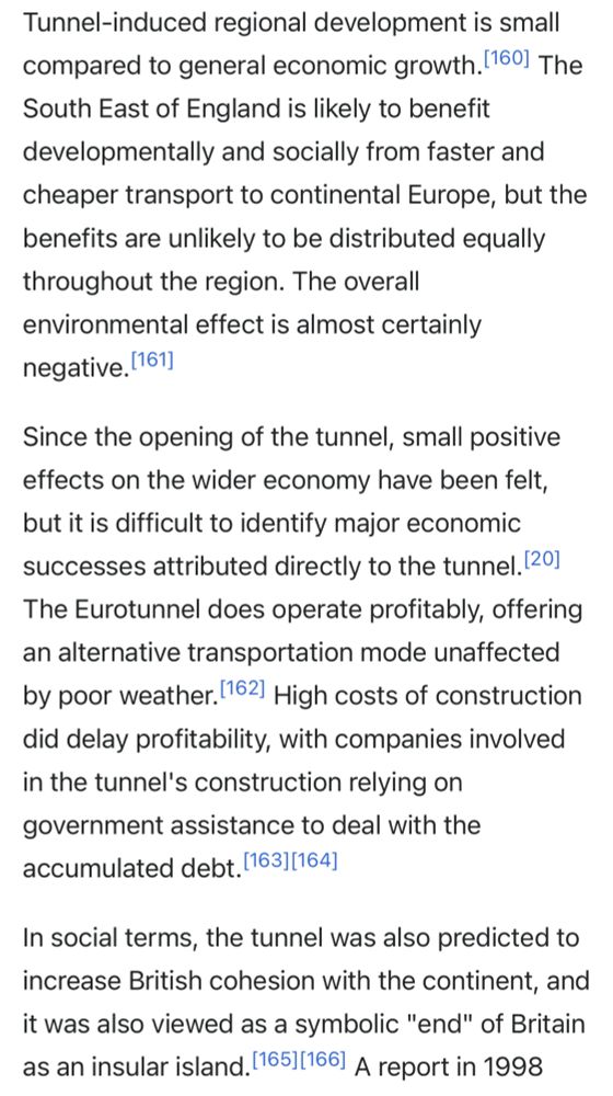 Tunnel-induced regional development is small compared to general economic growth.[160] The South East of England is likely to benefit developmentally and socially from faster and cheaper transport to continental Europe, but the benefits are unlikely to be distributed equally throughout the region. The overall environmental effect is almost certainly negative.[161] Since the opening of the tunnel, small positive effects on the wider economy have been felt, but it is difficult to identify major economic successes attributed directly to the tunnel.[20] The Eurotunnel does operate profitably, offering an alternative transportation mode unaffected by poor weather.[162] High costs of construction did delay profitability, with companies involved in the tunnel's construction relying on government assistance to deal with the accumulated debt.[163][164] In social terms, the tunnel was also predicted to increase British cohesion with the continent, and it was also viewed as a symbolic 