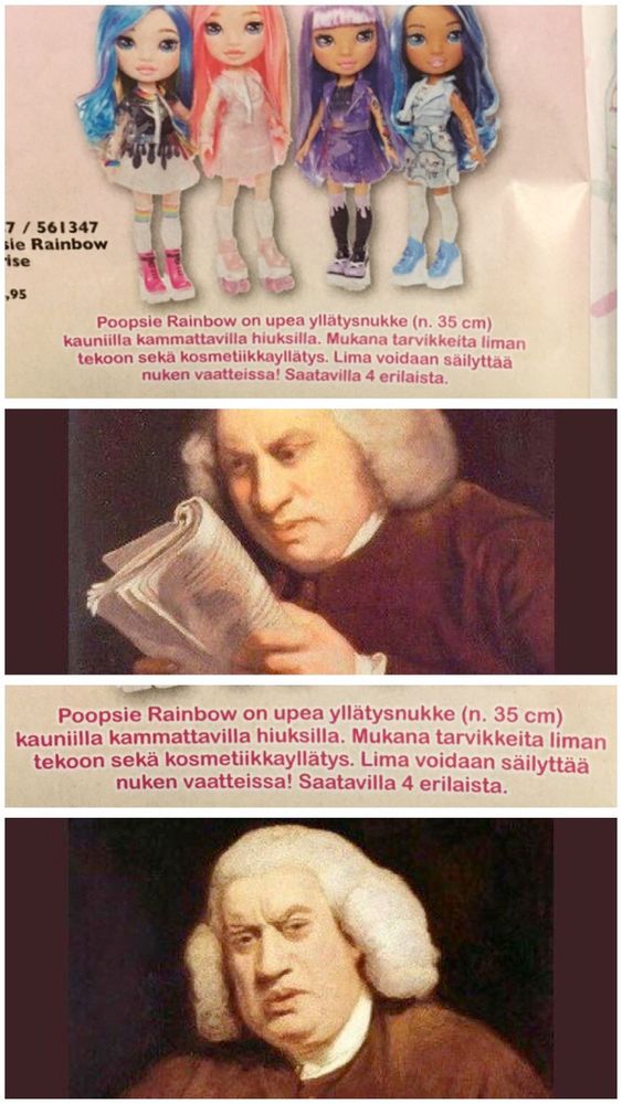 nukkeja. kuvateksti sanoo:
Poopsie Rainbow on upea yllätysnukke (n. 35 cm)
kauniilla kammattavilla hiuksilla. Mukana tarvikkeita liman
tekoon sekä kosmetiikkayllatys. Lima voidaan säilyttää
nuken vaatteissa! Saatavilla 4 erilaista.
Maalaus  Samuel Johnsonista lukemassa sanomalehteä tiukasti tuijottaen.
Teksti toistettu. 
Samuel Johnson tekee ”mitä helvettiä nyt taas, voi saatana" ilmeen  
