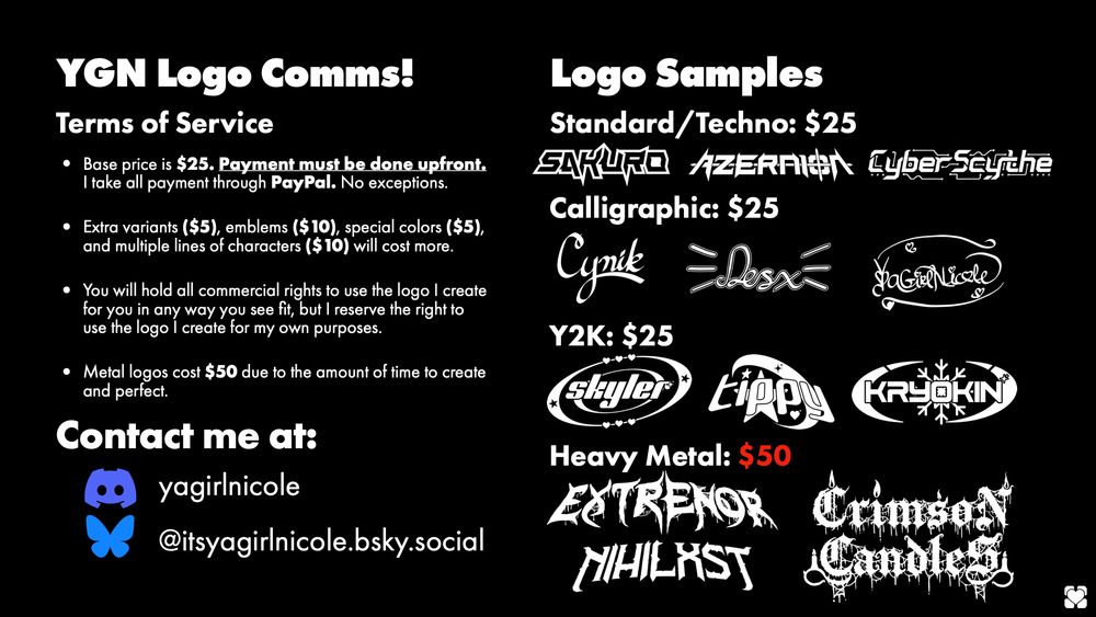 YGN Logo Comms!
Terms of Service:
- Base price is $25. Payment must be done upfront. I take all payment through PayPal, no exceptions.
- Extra variants ($5), emblems ($10), special colors ($5), and multiple lines of characters ($10) will cost more.
- You will hold all commercial rights to use the logo I create for you in any way you see fit, but I reserve the right to use the logo I create for my own purposes.
- Metal Logos cost $50 due to the amount of time to create and perfect.

To the right are some of my favorite logos I've made, in the 4 styles I can create. 
