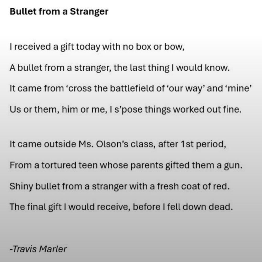 Bullet from a Stranger


I received a gift today with no box or bow,
A bullet from a stranger, the last thing I would know.
It came from ‘cross the battlefield of ‘our way’ and ‘mine’
Us or them, him or me, I s’pose things worked out fine.

It came outside Ms. Olson’s class, after 1st period,
From a tortured teen whose parents gifted them a gun.
Shiny bullet from a stranger with a fresh coat of red.
The final gift I would receive, before I fell down dead.

-Travis Marler
