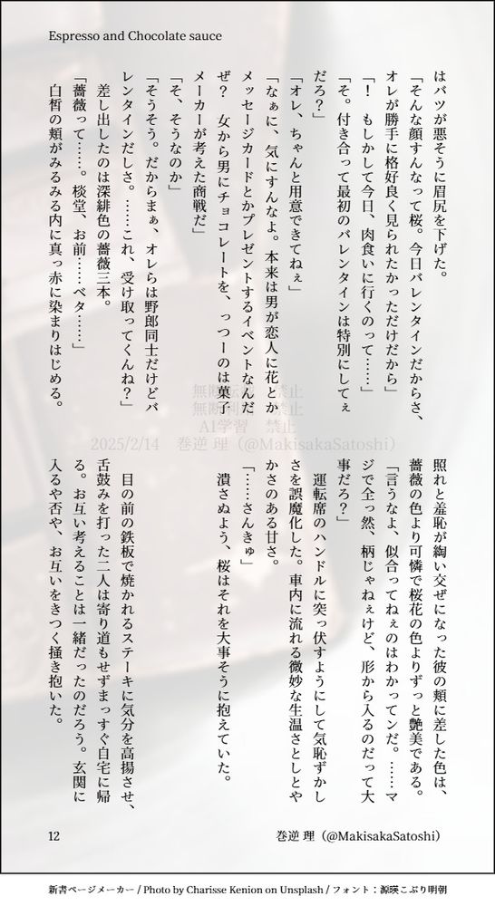 はバツが悪そうに眉尻を下げた。
「そんな顔すんなって桜。今日バレンタインだからさ、オレが勝手に格好良く見られたかっただけだから」
「！　もしかして今日、肉食いに行くのって……」
「そ。付き合って最初のバレンタインは特別にしてぇだろ？」
「オレ、ちゃんと用意できてねぇ」
「なぁに、気にすんなよ。本来は男が恋人に花とかメッセージカードとかプレゼントするイベントなんだぜ？　女から男にチョコレートを、っつーのは菓子メーカーが考えた商戦だ」
「そ、そうなのか」
「そうそう。だからまぁ、オレらは野郎同士だけどバレンタインだしさ。……これ、受け取ってくんね？」
　差し出したのは深緋色の薔薇三本。
「薔薇って……。棪堂、お前……ベタ……」
　白皙の頬がみるみる内に真っ赤に染まりはじめる。照れと羞恥が綯い交ぜになった彼の頬に差した色は、薔薇の色より可憐で桜花の色よりずっと艶美である。
「言うなよ、似合ってねぇのはわかってンだ。……マジで全っ然、柄じゃねぇけど、形から入るのだって大事だろ？」
　運転席のハンドルに突っ伏すようにして気恥ずかしさを誤魔化した。車内に流れる微妙な生温さとしとやかさのある甘さ。
「……さんきゅ」
　潰さぬよう、桜はそれを大事そうに抱えていた。



　目の前の鉄板で焼かれるステーキに気分を高揚させ、舌鼓みを打った二人は寄り道もせずまっすぐ自宅に帰る。お互い考えることは一緒だったのだろう。玄関に入るや否や、お互いをきつく掻き抱いた。
