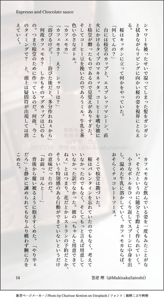 シャワーを被ったせいで湿ってしまった髪をガシガシと拭きながらリビングに向かい桜の姿を視界にとらえる。
　桜はキッチンに立って何かをやっていた。
「何してんの？」
　台には棪堂のカップと、エスプレッソマシーン、直火にかけるタイプのマキネッタ。コーヒーを嗜む彼にと棪堂が贈ったものであるので見覚えがありすぎた。そしてコーヒー豆を挽いたのであろうミル。牛乳と茶色い小さなボトル。
「カフェモカ」
「カフェモカ？　え？　シャワーは？」
「浴びるけど。……浴びた後だと、多分作れねぇから」
　何故カフェモカ？　しかもそのマグカップは己のもの。つまり棪堂のために作っているのだ。何故、今このタイミングで？　と、頭上は疑問符が出現しては消えていく。

　カフェモカなど飲んでいる姿を一度もみたことがない。そうだというのに随分と手際よく作られていく。
　小さなボトルをひっくり返してスプーンに中身を出し、温めた牛乳に溶かしていく。カフェモカならば、おそらくチョコレートソース。

　そこで棪堂は勘づいた。
　桜はバレンタインを忘れていたのでもなく、考えていなかったのでもなく、そしてもっと言えば用意していなかった訳でなかった。彼の「ちゃんと用意できてねぇ」とはつまり、花だとかレストランの予約だとか、そういう特別感のある行動ができていないというだけの意味だったのだ。
「お前っ、ほんと……」
　背後から覆い被るように抱きすくめた。「やり辛ぇだろ」と静かに諫められてもなりふり構わず腕に力をこめた。
