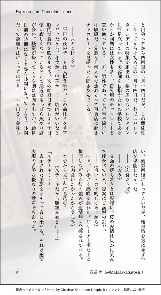 と出会ってから四回目の二月十四日だが、この関係性になってからは初めての二月十四日だ。巷ではバレンタインデーの特集が組まれ、桜の周りもバレンタインに浮足立っている。美容師を目指すための学校であるからか同期には女性も多く、自分用のチョコレートを買い漁っている。一方、男性であっても行事や流行には敏感だ。先週など何人かで連れ立って百貨店に赴きチョコレートを見繕ったと聞き及んでいる。

　――《どこ行く？》
　平日の夜のデートは大抵食事だ。この前はイタリアンだったから、和食か、中華か……。焼肉がいいなと脳内で食欲を膨らませる。次の給料日までおよそ十日。懐が寂しくなっているせいで最近はもっぱら魚や豆腐が多い。棪堂が帰ってくる夕餉には肉を出すが、給料日前の時期になると専ら豚肉になってしまう。豚肉だって調理方法によってはボリュームも出るし美味しい。疲労回復にもってこいだが、懐事情を気にせず牛肉を堪能したかった。
　――《肉食おうぜ》
　――《おう》
　文面の落ち着きとは裏腹に、桜の表情は仄かに笑みを浮かべている。提案にご満悦の証だ。
　――《旨いトコ予約してあっから》
　へぇ、と小さく感嘆が漏れた。リサーチ上手な上に根回しも巧みな彼の強みが遺憾無く発揮されている。
　――《肉食いたかったから楽しみ》
　本心から文字を打ち込む。
　――《ステーキだから腹空かせとけよ！》
「ステーキ……！」
　表示された単語をなぞって音に乗せる。それは感情表現の苦手な桜なりの歓声でもあった。


