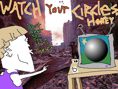WATCH Your CIRCles, HONEY DoNt WaNt You Too HurT yourself [the backdrop depicts an obnoxious human being overtly excited to be watching a Generic Sphere on the Generic Sphere channel on his idiot TV. on the tv stand theres a variety of Sphere fanarts presumably drawn by the man. in the back of the image there is what remains of a ravaged city.]
