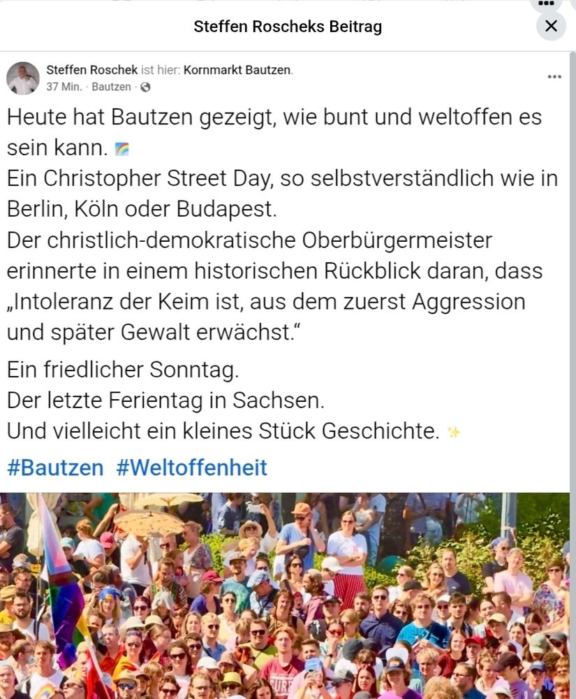 Zu sehen ist der Facebook-Post von Steffen Roschek mit dem oben gezeigten Bild. Er schreibt dazu: Heute hat Bautzen gezeigt, wie bunt und weltoffen es sein kann. 🌈
Ein Christopher Street Day, so selbstverständlich wie in Berlin, Köln oder Budapest.
Der christlich-demokratische Oberbürgermeister erinnerte in einem historischen Rückblick daran, dass „Intoleranz der Keim ist, aus dem zuerst Aggression und später Gewalt erwächst.“
Ein friedlicher Sonntag.
Der letzte Ferientag in Sachsen.
Und vielleicht ein kleines Stück Geschichte. ✨
