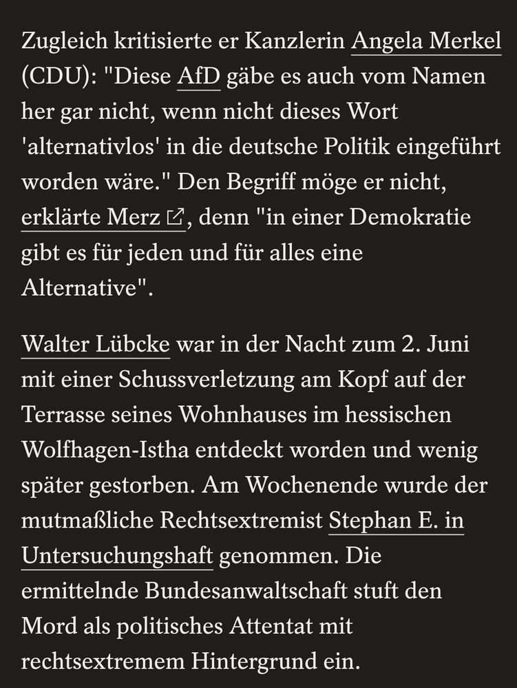 Zugleich kritisierte er Kanzlerin Angela Merkel (CDU): "Diese AfD gäbe es auch vom Namen her gar nicht, wenn nicht dieses Wort 'alternativlos' in die deutsche Politik eingeführt worden wäre." Den Begriff möge er nicht, erklärte Merz, denn "in einer Demokratie gibt es für jeden und für alles eine Alternative".

Walter Lübcke war in der Nacht zum 2. Juni mit einer Schussverletzung am Kopf auf der Terrasse seines Wohnhauses im hessischen Wolfhagen-Istha entdeckt worden und wenig später gestorben. Am Wochenende wurde der mutmaßliche Rechtsextremist Stephan E. in Untersuchungshaft genommen. Die ermittelnde Bundesanwaltschaft stuft den Mord als politisches Attentat mit rechtsextremem Hintergrund ein.