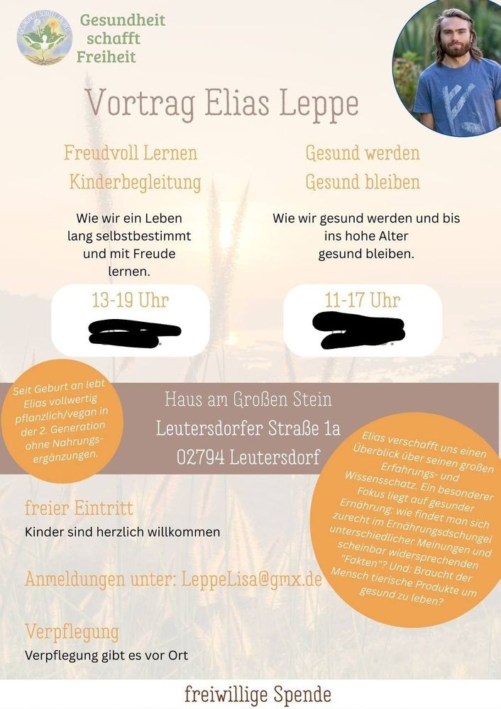 Das Bild ist eine Ankündigung für zwei Vorträge von Elias Leppe über gesunde Ernährung und ein selbstbestimmtes Leben.


Das Bild zeigt eine Ankündigung für zwei Vorträge von Elias Leppe, die am selben Ort stattfinden.  Der obere Teil des Bildes besteht aus dem Titel "Vortrag Elias Leppe" und ist in zwei Spalten unterteilt. Die linke Spalte bewirbt einen Vortrag von 13-19 Uhr mit den Themen "Freudvoll Lernen" und "Kinderbegleitung" und der Beschreibung "Wie wir ein Leben lang selbstbestimmt und mit Freude lernen.", ergänzt durch die Information, dass Elias Leppe seit seiner Geburt vegan lebt. Die rechte Spalte bewirbt einen Vortrag von 11-17 Uhr mit den Themen "Gesund werden" und "Gesund bleiben" und der Beschreibung "Wie wir gesund werden und bis ins hohe Alter gesund bleiben.".  Ein Foto von Elias Leppe ist oben rechts eingebunden.  Im unteren Teil des Bildes befinden sich Informationen zum Veranstaltungsort ("Haus am Großen Stein, Leutersdorfer Straße 1a, 02794 Leutersdorf"), dem freien Eintritt, der herzlichen Begrüßung von Kindern, einer Anmelde-E-Mail-Adresse (LeppeLisa@gmx.de), Informationen zur Verpflegung vor Ort und einer Aufforderung zu einer freiwilligen Spende.  Zusätzlich wird kurz auf den Inhalt von Elias Lppes Vorträgen eingegangen; es handelt sich um einen Überblick über seine große Erfahrung und sein Wissen, wobei der Fokus auf gesunder Ernährung und der Frage, ob tierische Produkte für ein gesundes Leben notwendig sind, liegt.  Die allgemeine Atmosphäre ist informativ und einladend, mit einer ruhigen, natürlichen Farbpalette.
