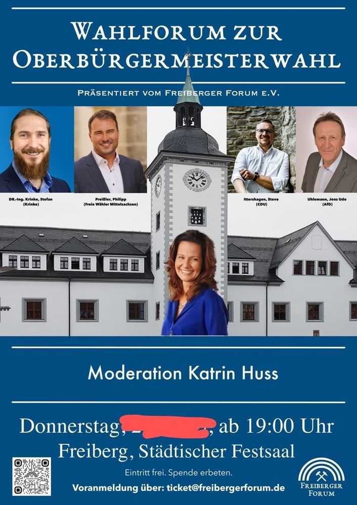 Das Bild ist eine Ankündigung für ein Wahlforum zur Oberbürgermeisterwahl in Freiberg.

Das Bild zeigt eine Collage aus mehreren Fotos. Oben im Bild steht in großen Lettern "WAHLFORUM ZUR OBERBÜRGERMEISTERWAHL", darunter "PRÄSENTIERT VOM FREIBERGER FORUM E.V.".  Es sind Porträtfotos von vier Kandidaten für die Oberbürgermeisterwahl zu sehen: Dr.-Ing. Krinke, Stefan (Krinke), Preißler, Philipp (Freie Wähler Mittelsachsen), Ittershagen, Steve (CDU) und Uhlemann, Jens Udo (AfD). In der Mitte ist ein Bild des Freiberger Rathauses oder einer ähnlichen historischen Gebäudes mit einem Uhrturm abgebildet. Darunter ist ein Porträtfoto von Katrin Huss, der Moderatorin des Forums. Unten auf dem Bild stehen Datum, Uhrzeit, Ort ("Donnerstag, ..., ab 19:00 Uhr Freiberg, Städtischer Festsaal") und Informationen zur Anmeldung. Der Eintritt ist frei, Spenden werden erbeten.  Es gibt auch einen QR-Code für die Anmeldung.  Das Gesamtbild wirkt informativ und ordentlich, die Farben sind gedeckt und professionell gewählt, was eine seriöse Atmosphäre erzeugt. Die Stimmung ist sachlich und neutral, fokussiert auf die Informationen zur Veranstaltung.
