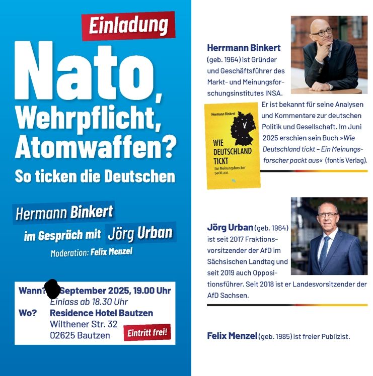 Das Bild ist eine Einladung zu einer Diskussion über NATO, Wehrpflicht und Atomwaffen mit den Teilnehmern Hermann Binkert, Jörg Urban und Moderator Felix Menzel.


Das Bild zeigt eine Einladung zu einer Veranstaltung mit dem Thema „NATO, Wehrpflicht, Atomwaffen? So ticken die Deutschen“.  Im Vordergrund steht der Titel der Veranstaltung in großen, fetten Buchstaben.  Unter dem Titel sind die Namen der Teilnehmer aufgeführt: Hermann Binkert und Jörg Urban im Gespräch, moderiert von Felix Menzel.  Die Veranstaltung findet im September 2025 um 19:00 Uhr im Residence Hotel Bautzen statt. Der Eintritt ist frei.  Rechts neben dem Haupttext befindet sich ein Porträtfoto von Hermann Binkert, mit einer kurzen Biografie, die ihn als Gründer und Geschäftsführer des Markt- und Meinungsforschungsinstitutes INSA beschreibt und auf sein Buch "Wie Deutschland tickt" verweist.  Ein weiteres Porträtfoto zeigt Jörg Urban mit seiner Biografie, die ihn als Fraktionsvorsitzender der AfD im Sächsischen Landtag seit 2017 ausweist. Ein kleineres Foto von Felix Menzel ist ebenfalls vorhanden mit der Beschreibung eines freien Publizisten.  Die allgemeine Atmosphäre ist sachlich und informativ, der Stil der Einladung ist eher formell und unauffällig. Die Farben sind hauptsächlich blau und weiß, verwendet wurden professionelle Fotos der drei Personen.
