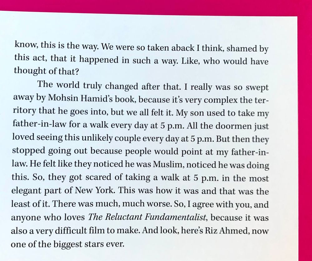 You know, this is the way. We were so taken aback I think, shamed by this act, that it happened in such a way. Like, who would have thought of that?

The world truly changed after that. I really was so swept away by Mohsin Hamid’s book, because it's very complex the territory that he goes into, but we all felt it. My son used to take my father-in-law for a walk every day at 5pm. All the doormen just loved seeing this unlikely couple everyday at 5pm. But then they stopped going out because people would point at my father-in-law. He felt like they noticed he was Muslim, noticed he was doing this. So they got scared of taking a walk at 5pm in the most elegant part of New York. This was how it was and that was the least of it. There was much, much worse. So I agree with you, and anyone who loves “The Reluctant Fundamentalist,” because it was also a very difficult film to make. And look, here’s Riz Ahmed now one of the biggest stars ever. 
