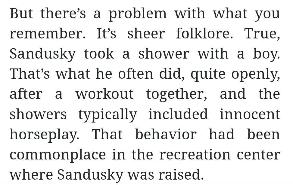 Quote from a weird Joe Sandusky truther article:

"But there’s a problem with what you remember. It’s sheer folklore. True, Sandusky took a shower with a boy. That’s what he often did, quite openly, after a workout together, and the showers typically included innocent horseplay. That behavior had been commonplace in the recreation center where Sandusky was raised"