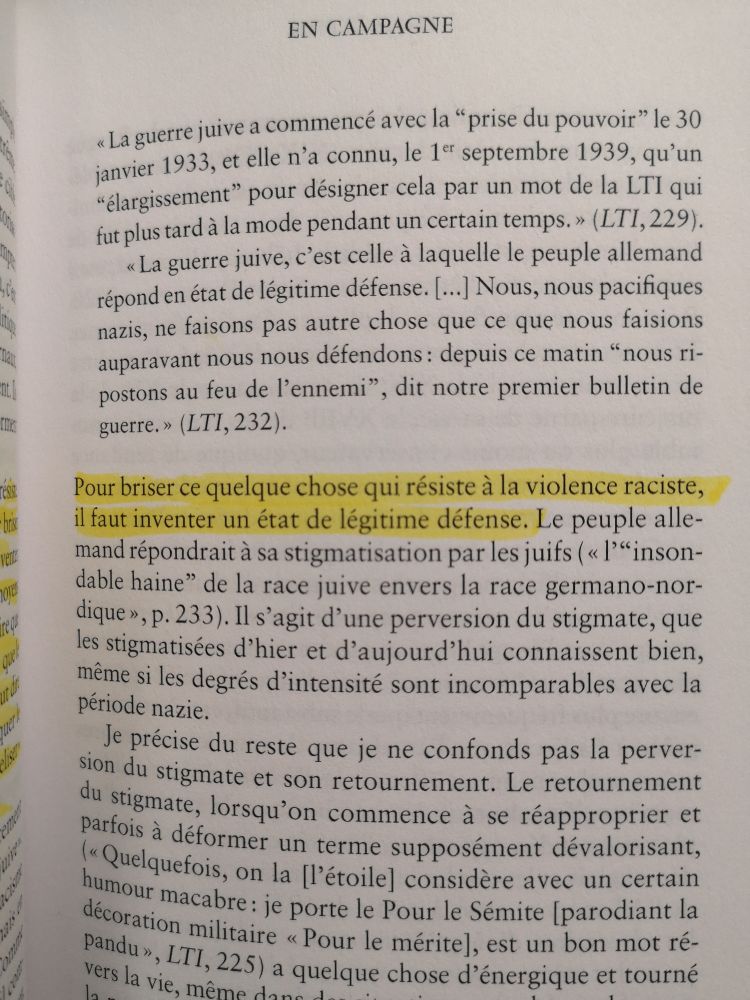 Suite :

Citation : « La guerre juive a commencé avec la « prise du pouvoir » le 30 janvier 1933, et elle n’a connu, le 1er septembre 1939, qu’un « élargissement » pour désigner cela par un mot de la LTI qui fut plus tard à la mode pendant un certain temps » (LTI, 229).
« La guerre juive, c’est celle à laquelle le peuple allemand répond en état de légitime défense. […] Nous, nous pacifiques nazis, ne faisons pas eutre chose que ce que nous faisions auparavant nous nous défendons : depuis ce matin « nous ripostons au feu de l’ennemi », dit notre premier bulletin de guerre » (LTI, 232).
Pour brise ce quelque chose qui résiste à la violence raciste, il faut inventer un état de légitime défense.
