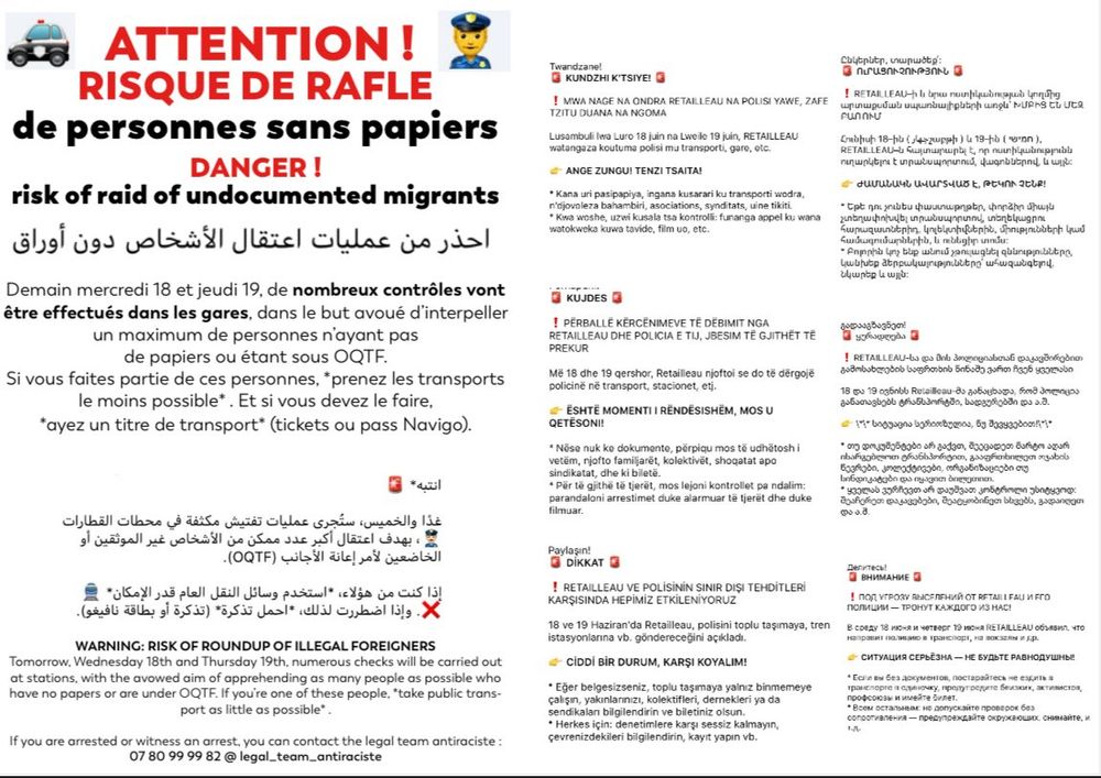 Image d'un texte de prévention/information, traduit en plusieurs langues. 
En français :

Attention ! Risque de rafle de personnes sans papiers
Danger !

Demain mercredi 18 et jeudi 19, de nombreux contrôles vont être effectués dans les gares, dans le but avoué d'interpeller un maximum de personnes n'ayant pas de papiers ou étant sous OQTF.
Si vous faites partie de ces personnes, *prenez les transports le moins possible*. Et si vous devez le faire, *ayez un titre de transport* (tickets ou pass Navigo).

Si vous êtes arrêté ou témoin d'une arrestation, vous pouvez contacter le legal team antiraciste : 07 80 99 99 82

