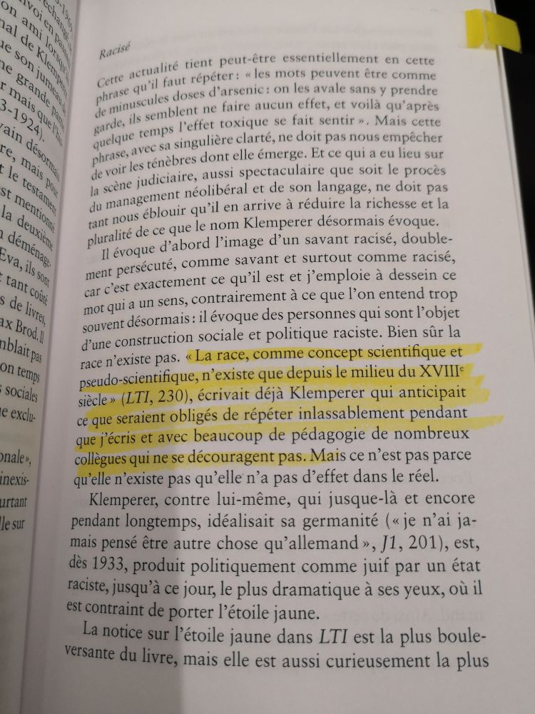 Photo du livre de Lionel Ruffel, 3 éveils. Des passages sont surlignés au stabylo jaune : 

« La race, comme concept scientifique et pseudo-scientifique, n’existe que depuis le milieu du XVIIIème siècle » (LTI, 230), écrivait déjà Klemperer qui anticipait ce que seraient obligés de répéter inlassablement pendant que j’écris et avec beaucoup de pédagogie de nombreux collègues qui ne se découragent pas. Mais ce n’est pas parce qu’elle n’existe pas qu’elle n’a pas d’effets dans le réel.
Klemperer, contre lui-même, qui jusque-là et encore pendant lgtps, idéalisait sa germanité, est, dès 1933, produit politiquement comme juif par un état raciste, jusqu’à ce jour, le plus dramatique à ses yeux, où il est contraint de porter l’étoile jaune.
La notice sur l’étoile jaune dans LTI est la plus bouleversante du livre, mais elle est aussi curieusement la plus universalisable car l’étoile jaune est au sens le plus simple et le plus clair un stigmate, dernière étape, la plus extrême, du processus de stigmatisation.
