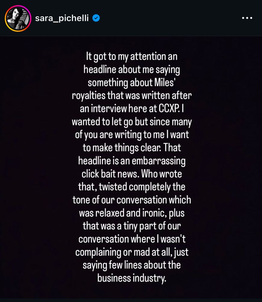 Screencap from Sara Pichelli’s Instagram:

sara_pichelli
It got to my attention an headline about me saying something about Miles'
royalties that was written after an interview here at CCXP. I wanted to let go but since many of you are writing to me I want to make things clear. That headline is an embarrassing click bait news. Who wrote that, twisted completely the tone of our conversation which was relaxed and ironic, plus that was a tiny part of our conversation where I wasn't complaining or mad at all, just saying few lines about the business industry.