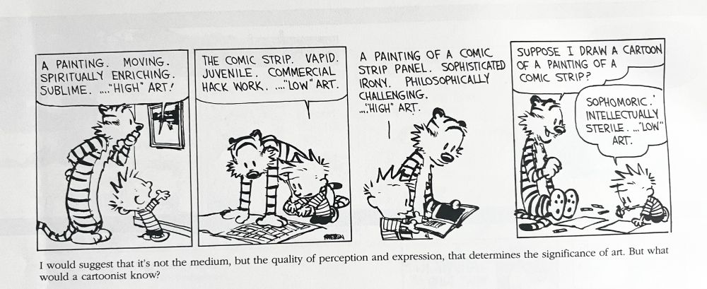 A four-panel Calvin and Hobbes strip from the 10th Anniversary Collection, with author commentary underneath.

PANEL 1
Hobbes and Calvin examine a gallery painting.
Calvin: A painting. Moving. Spiritually enriching. Sublime. ..."High" art!

PANEL 2
Calvin and Hobbes peering at a newspaper on the floor.
Calvin: The comic strip. Vapid. Juvenile. Commercial hack work. ... "Low" art.

PANEL 3
Calvin and Hobbes examining an open book.
Calvin: A painting of a comic strip panel. Sophisticated irony. Philosophically challenging. ..."High" art.

PANEL 4
Hobbes sits nearby as Calvin takes crayons to paper.
Hobbes: Suppose I draw a cartoon of a painting of a comic strip?
Calvin: Sophomoric. Intelectually sterile. ..."Low" art.

COMMENTARY
I would suggest that it's not the medium, but the quality of perception and expression, that determines the significance of art. But what would a cartoonist know?