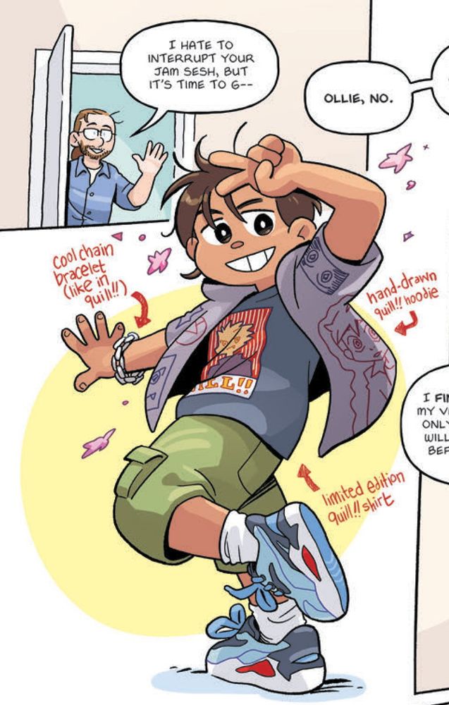 Cropped portion of a page from Fresh Start by Gale Galligan. 

PANEL 1: Ollie's dad walks in a door. 
Dad: I hate to interrupt your jam sesh, but it's time to go--
Off-panel voice: Ollie, no.

The main character, Ollie, overlaps the first panel. She poses confidently for the viewer. Parts of Ollie's outfit are labeled in handwriting. 
* cool chain bracelet (like in quill!!)
* hand-drawn quill!! hoodie
* limited edition quill!! shirt
