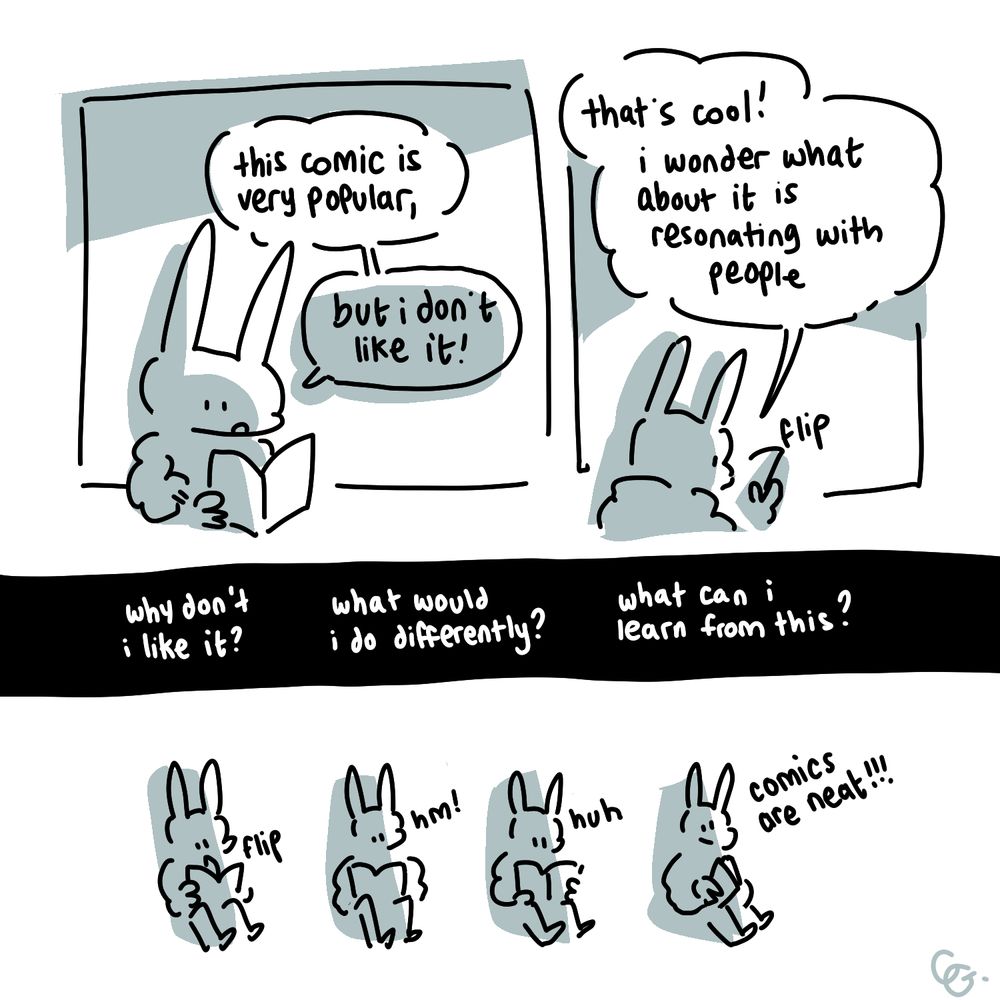 Simply drawn comic in black and white with blue-gray spot color.

Panel 1: A rabbit looks at a book. 
Rabbit: this comic is very popular, but i don't like it!

Panel 2: The rabbit flips through the book.
Rabbit: that's cool! i wonder what about it is resonating with people
SFX: flip

Panel 3: White text on black background spans the width of the page.
Caption: why don't i like it?
Caption: what would i do differently?
Caption: what can i learn from this?

Panel 4: Borderless panel. Sequential drawings of the rabbit reading the book.
Rabbit 1: flip
Rabbit 2: hm!
Rabbit 3: huh
Rabbit 4, looking up from the book: comics are neat!