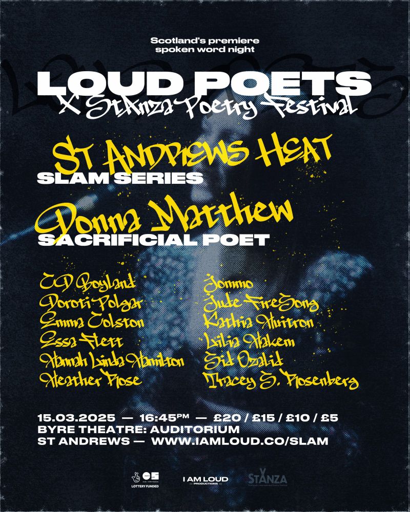 Poster for the StAndrews Heat of the Loud Poets Slam Series 2024-25, presented by Scotland’s premiere spoken word night Loud Poets and StAnza: Scotland's International Poetry Festival

4.45pm on March 15, 2025 at The Byre Theatre. Tickets cost £10/£15/£10/£5 and are available via www.IAmLoud.co/Slam

The event features Donna Matthew as Sacrificial Poet. The slammers are CD Boyland, Doroti Polgar, Emma Colston, Essa Flett, Hannah Linda Hamilton, Heather Rose Jommo, Jude FireSong, Kathia Huitron, Lilia Hakem, Sid Ozalid, Tracey S. Rosenberg