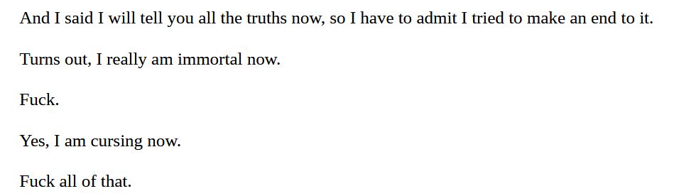 And I said I will tell you all the truths now, so I have to admit I tried to make an end to it.
Turns out, I really am immortal now.
Fuck.
Yes, I am cursing now.
Fuck all of that.