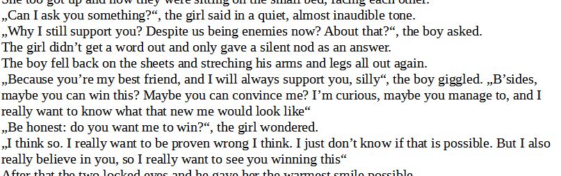 „Can I ask you something?“, the girl said in a quiet, almost inaudible tone.
„Why I still support you? Despite us being enemies now? About that?“, the boy asked.
The girl didn’t get a word out and only gave a silent nod as an answer.
The boy fell back on the sheets and streching his arms and legs all out again.
„Because you’re my best friend, and I will always support you, silly“, the boy giggled. „B’sides, maybe you can win this? Maybe you can convince me? I’m curious, maybe you manage to, and I really want to know what that new me would look like“
„Be honest: do you want me to win?“, the girl wondered.
„I think so. I really want to be proven wrong I think. I just don’t know if that is possible. But I also really believe in you, so I really want to see you winning this“