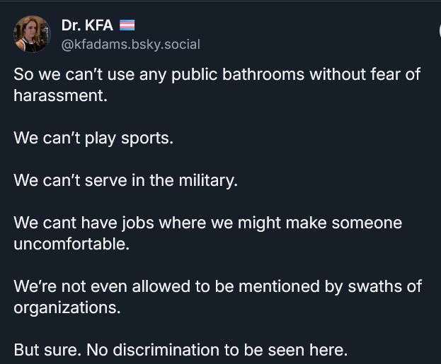 Dr. KFA 🏳️‍⚧️
‪@kfadams.bsky.social‬
So we can’t use any public bathrooms without fear of harassment.

We can’t play sports.

We can’t serve in the military.

We cant have jobs where we might make someone uncomfortable.

We’re not even allowed to be mentioned by swaths of organizations.

But sure. No discrimination to be seen here.