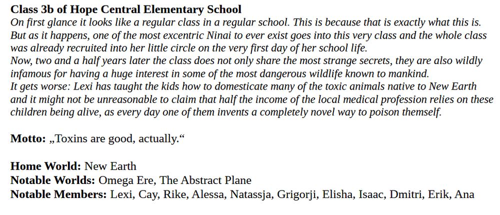 Class 3b of Hope Central Elementary School
On first glance it looks like a regular class in a regular school. This is because that is exactly what this is. But as it happens, one of the most excentric Ninai to ever exist goes into this very class and the whole class was already recruited into her little circle on the very first day of her school life. 
Now, two and a half years later the class does not only share the most strange secrets, they are also wildly infamous for having a huge interest in some of the most dangerous wildlife known to mankind.
It gets worse: Lexi has taught the kids how to domesticate many of the toxic animals native to New Earth and it might not be unreasonable to claim that half the income of the local medical profession relies on these children being alive, as every day one of them invents a completely novel way to poison themself.

Motto: „Toxins are good, actually.“

Home World: New Earth
Notable Worlds: Omega Ere, The Abstract Plane
Notable Members: Lexi, Cay, Rike, Alessa, Natassja, Grigorji, Elisha, Isaac, Dmitri, Erik, Ana