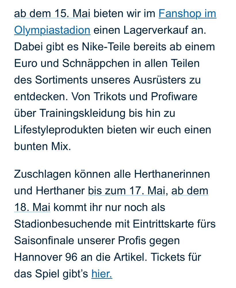 ab dem 15. Mai bieten wir im Fanshop im Olympiastadion einen Lagerverkauf an. Dabei gibt es Nike-Teile bereits ab einem Euro und Schnäppchen in allen Teilen des Sortiments unseres Ausrüsters zu entdecken. Von Trikots und Profiware über Trainingskleidung bis hin zu Lifestyleprodukten bieten wir euch einen bunten Mix.

Zuschlagen können alle Herthanerinnen und Herthaner bis zum 17. Mai, ab dem 18. Mai kommt ihr nur noch als Stadionbesuchende mit Eintrittskarte fürs Saisonfinale unserer Profis gegen Hannover 96 an die Artikel. Tickets für das Spiel gibt’s hier.