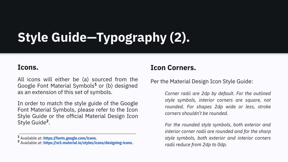 Style Guide—Typography (2).
Icons. 
All icons will either be (a) sourced from the Google Font Material Symbols[1] or (b) designed as an extension of this set of symbols.
In order to match the style guide of the Google Font Material Symbols, please refer to the Icon Style Guide or the official Material Design Icon Style Guide[2].

Icon Corners.
Per the Material Design Icon Style Guide:
Corner radii are 2dp by default. For the outlined style symbols, interior corners are square, not rounded. For shapes 2dp wide or less, stroke corners shouldn’t be rounded.
For the rounded style symbols, both exterior and interior corner radii are rounded and for the sharp style symbols, both exterior and interior corners radii reduce from 2dp to 0dp.

⎯⎯⎯⎯⎯⎯⎯⎯⎯⎯⎯⎯⎯⎯⎯⎯⎯⎯⎯⎯⎯
[1] Available at: https://fonts.google.com/icons.
[2] Available at: https://m3.material.io/styles/icons/designing-icons.
