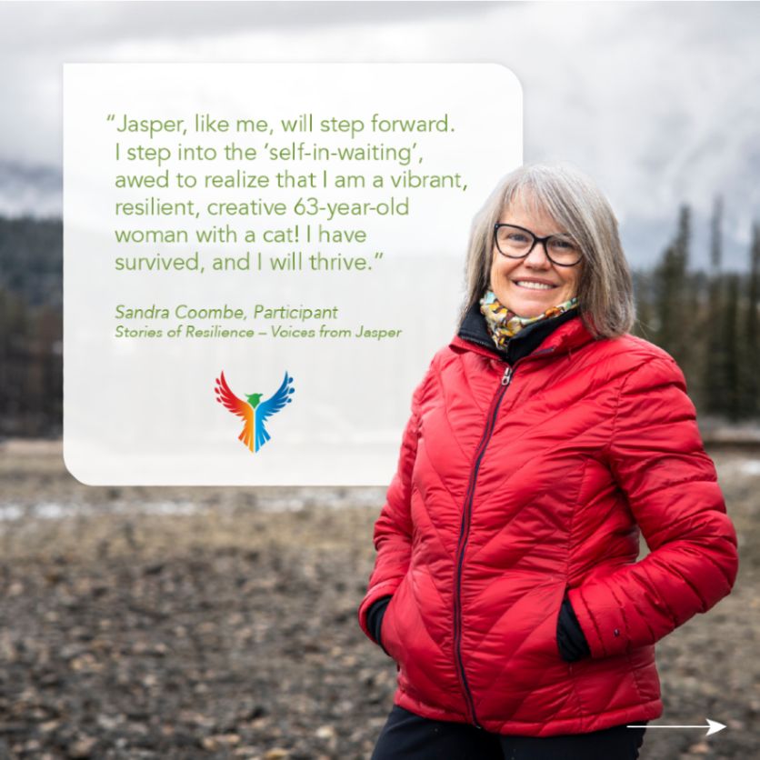 A photo of Sandra Coombe, Stories of Resilience – Voices from Jasper participant, standing in front of a mountain background. Her quote reads, "Jasper, like me, will step forward.  
I step into the ‘self-in-waiting’, awed to realize that I am a vibrant, resilient, creative 63-year-old woman with a cat! I have 
survived, and I will thrive."