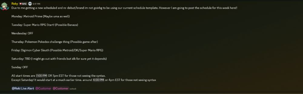 Due to me getting a new scheduled and re-debut/brand im not goinhg to be using our current schedule template. However I am going to post the schedule for this week here!! 

Monday: Metroid Prime (Maybe uma as well) 

Tuesday: Super Mario RPG Start! (Possible Banaza)

Wendesday: OFF

Thursday: Pokemon Pokedex challenge thing (Possible game after)

Friday: Digimon Cyber Sleuth (Possible Metroid/DK/Super Mario RPG)

Saturday: TBD (I might go out with friends but idk for sure yet it depends)

Sunday: OFF

All start times are 7pm EST for those not seeing the syntax. 
Except Saturday! It would start at a much earlier time 4pm EST for those not seeing syntax