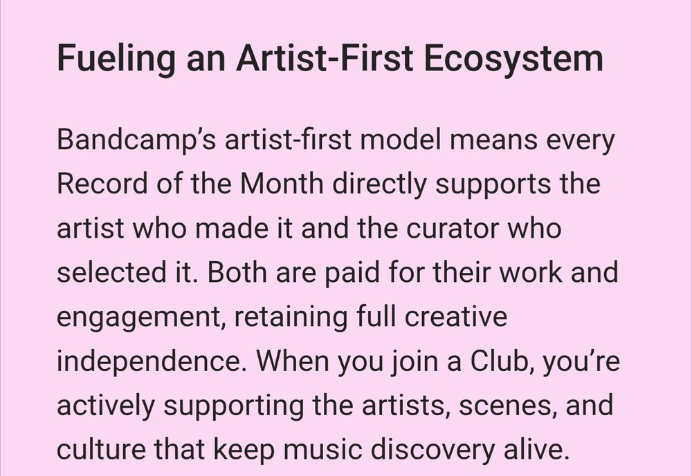 Screenshot from Band camp's FAQ about the clubs.
Quote:
"Bandcamp’s artist-first model means every Record of the Month directly supports the artist who made it and the curator who selected it. Both are paid for their work and engagement, retaining full creative independence. When you join a Club, you’re actively supporting the artists, scenes, and culture that keep music discovery alive."