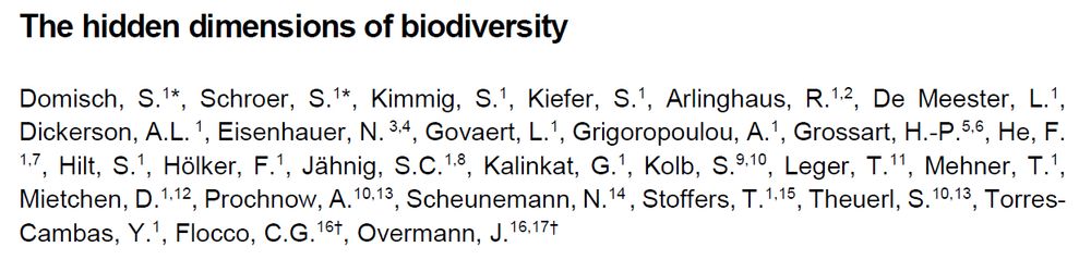Manuscript header screenshot

Title: The hidden dimensions of biodiversity

Authors: Sami Domisch, Sibylle Schroer, Sophia Kimmig, Sarah Kiefer, Robert Arlinghaus, Luc De Meester, Ashton L Dickerson, Nico Eisenhauer, Lynn Govaert, Afroditi Grigoropoulou, Hans-Peter Grossart, Fengzhi He, Sabine Hilt, Franz Hölker, Sonja C Jähnig, Gregor Kalinkat , Steffen Kolb, Theo Leger, Thomas Mehner, Daniel Mietchen, Annette Prochnow, Nicole Scheunemann, Twan Stoffers, Susanne Theuerl, Yusdiel Torres-Cambas, Cecilia Flocco, Jörg Overmann 