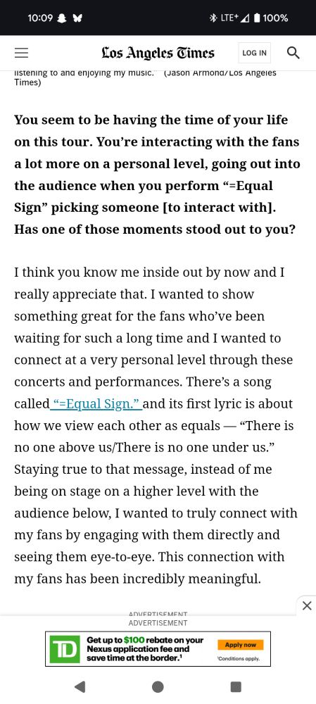 You seem to be having the time of your life on this tour. You’re interacting with the fans a lot more on a personal level, going out into the audience when you perform “=Equal Sign” picking someone [to interact with]. Has one of those moments stood out to you?

I think you know me inside out by now and I really appreciate that. I wanted to show something great for the fans who’ve been waiting for such a long time and I wanted to connect at a very personal level through these concerts and performances. There’s a song called “=Equal Sign.” and its first lyric is about how we view each other as equals — “There is no one above us/There is no one under us.” Staying true to that message, instead of me being on stage on a higher level with the audience below, I wanted to truly connect with my fans by engaging with them directly and seeing them eye-to-eye. This connection with my fans has been incredibly meaningful.