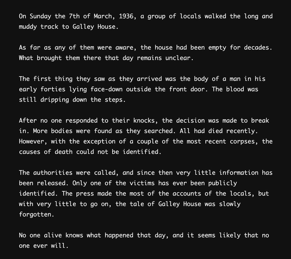 The opening text from Type Help reading:

On Sunday the 7th of March, 1936, a group of locals walked the long and muddy track to Galley House.

As far as any of them were aware, the house had been empty for decades. What brought them there that day remains unclear.

The first thing they saw as they arrived was the body of a man in his early forties lying face-down outside the front door. The blood was still dripping down the steps.

After no one responded to their knocks, the decision was made to break in. More bodies were found as they searched. All had died recently.
However, with the exception of a couple of the most recent corpses, the causes of death could not be identified.

The authorities were called, and since then very little information has been released. Only one of the victims has ever been publicly identified. The press made the most of the accounts of the locals, but with very little to go on, the tale of Galley House was slowly forgotten.

No one alive knows what happened that day, and it seems likely that no one ever will.