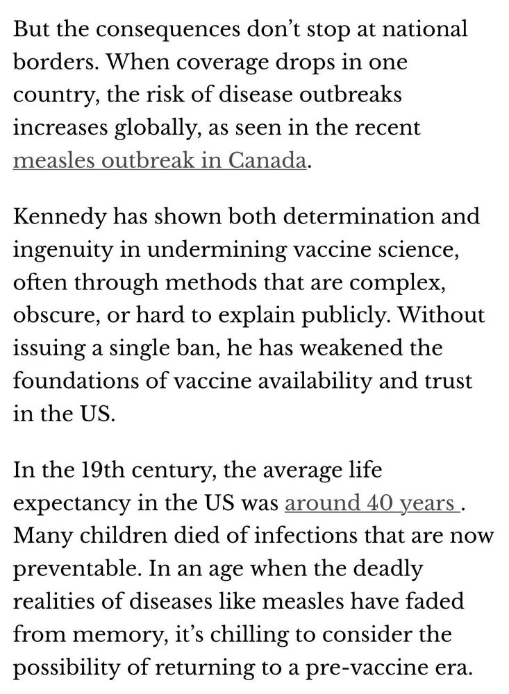 Screenshot:
But the consequences don’t stop at national borders. When coverage drops in one country, the risk of disease outbreaks increases globally, as seen in the recent measles outbreak in Canada.

Kennedy has shown both determination and ingenuity in undermining vaccine science, often through methods that are complex, obscure, or hard to explain publicly. Without issuing a single ban, he has weakened the foundations of vaccine availability and trust in the US.

In the 19th century, the average life expectancy in the US was around 40 years . Many children died of infections that are now preventable. In an age when the deadly realities of diseases like measles have faded from memory, it’s chilling to consider the possibility of returning to a pre-vaccine era.