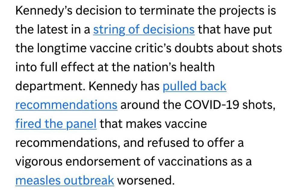 Screenshot:
Kennedy’s decision to terminate the projects is the latest in a string of decisions that have put the longtime vaccine critic’s doubts about shots into full effect at the nation’s health department. Kennedy has pulled back recommendations around the COVID-19 shots, fired the panel that makes vaccine recommendations, and refused to offer a vigorous endorsement of vaccinations as a measles outbreak worsened.