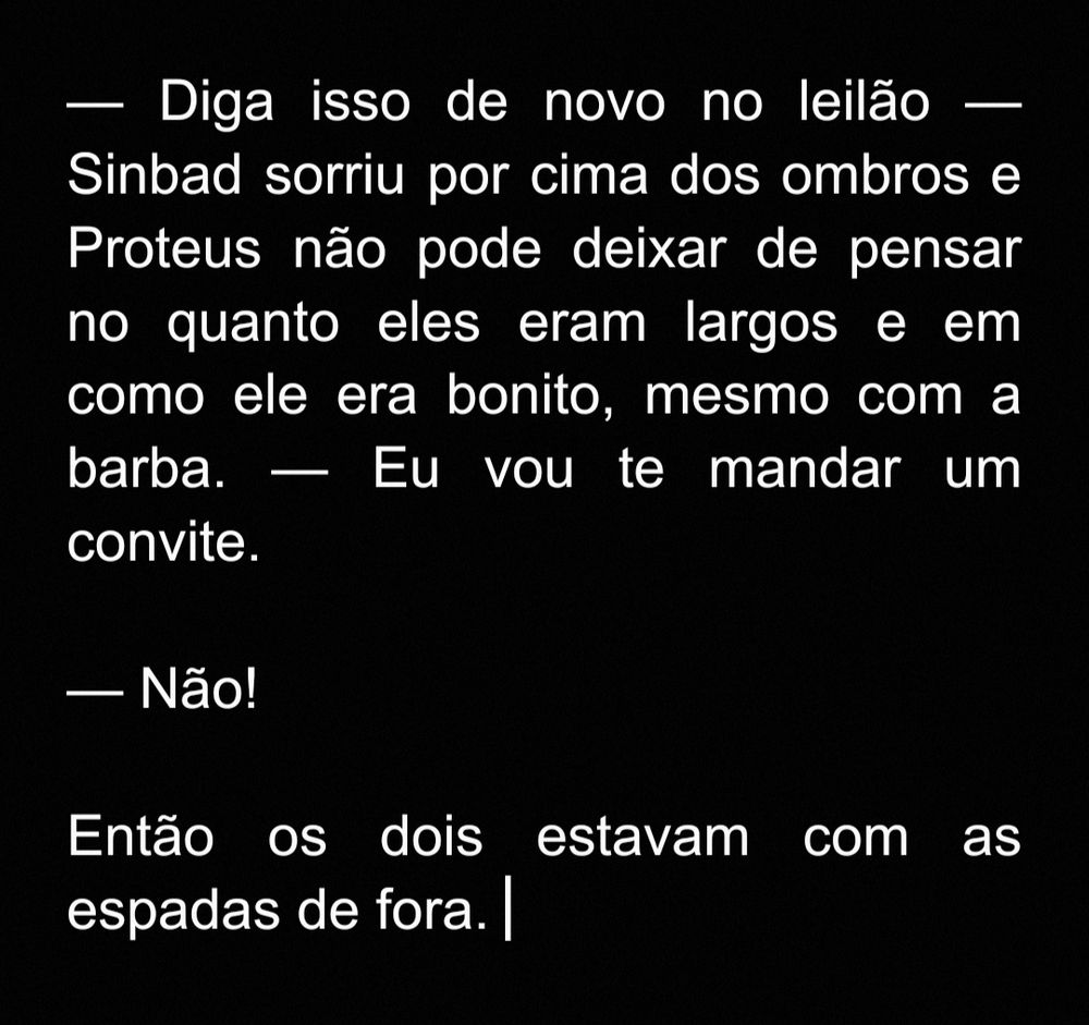 Print do seguinte trecho:

— Diga isso de novo no leilão — Sinbad sorriu por cima dos ombros e Proteus não pode deixar de pensar no quanto eles eram largos e em como ele era bonito, mesmo com a barba. — Eu vou te mandar um convite.

— Não! 

Então os dois estavam com as espadas de fora.
