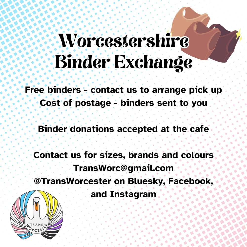 A poster with the logo for Trans Worcester and a drawing of binders. The poster reads "Worcestershire Binder Exchange. 
Free binders - contact us to arrange pick up
Cost of postage - binders sent to you
Binder donations accepted at the cafe. Contact us for sizes, brands and colours. TransWorc@gmail.com or @Trans Worcester on Bluesky, Facebook, and Instagram"