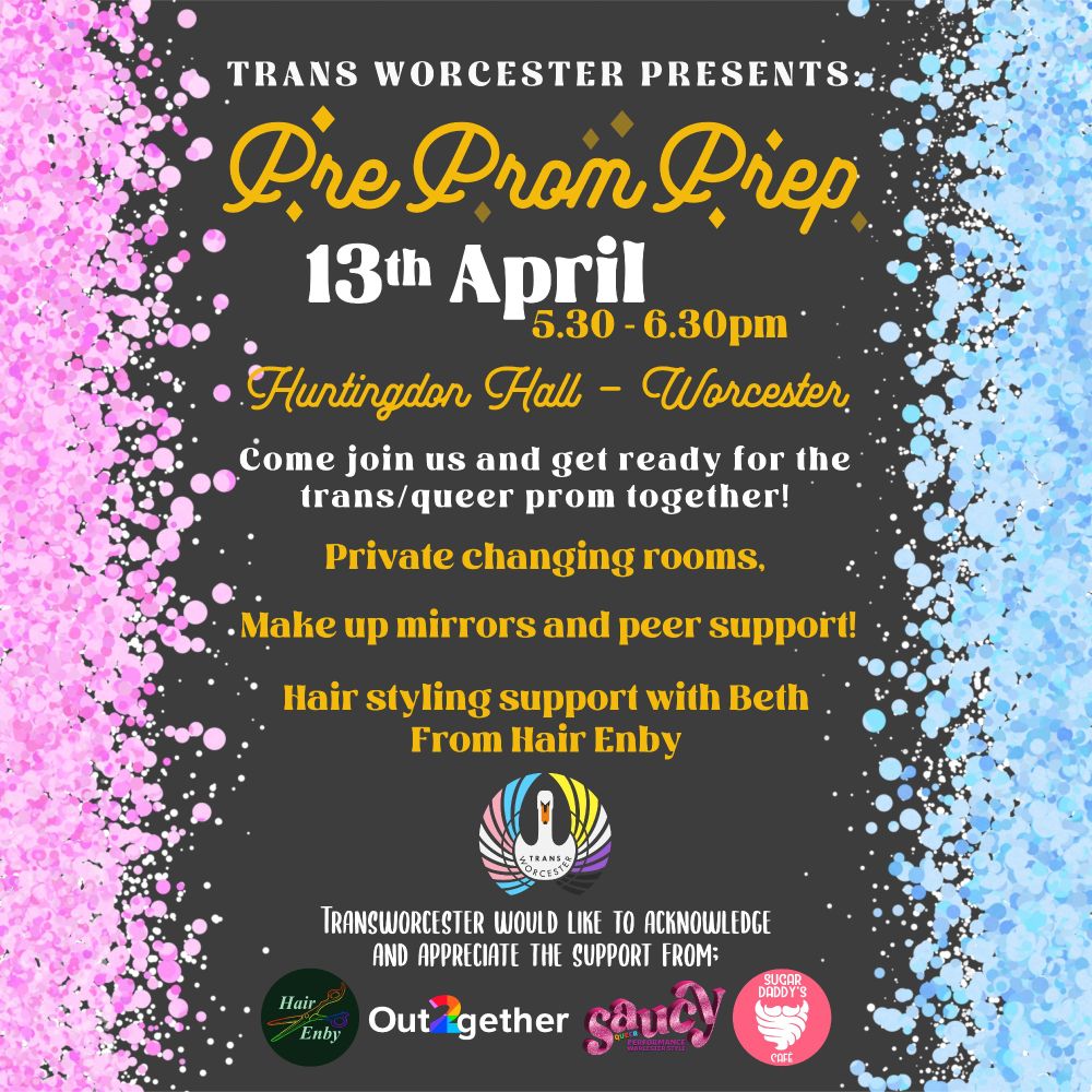 A poster with a black background, pink glitter on the left hand side, and blue glitter on the right. The text reads; 'Trans Worcester Presents. Pre Prom Prep. 13th April, 5:30-6:30pm. Huntingdon Hall, Worcester. Come join us and get ready for the trans/queer prom together! Private changing rooms. Make up mirrors and peer support. Hair styling support with Beth from Hair Enby.' Under the text is the logo for Trans Worcester, and then text which reads 'Trans Worcester would like to acknowledge and appreciate the support from:' and then the logos for Hair Enby, Out together, Saucy, and Sugar Daddy's Cafe. 